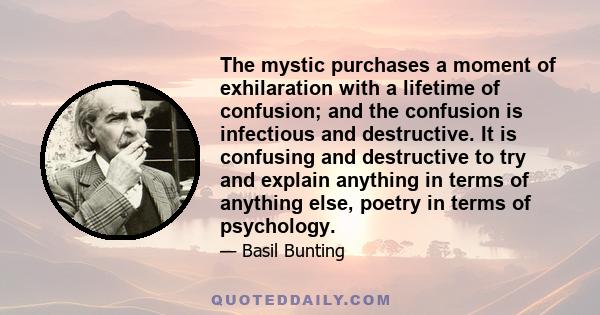 The mystic purchases a moment of exhilaration with a lifetime of confusion; and the confusion is infectious and destructive. It is confusing and destructive to try and explain anything in terms of anything else, poetry