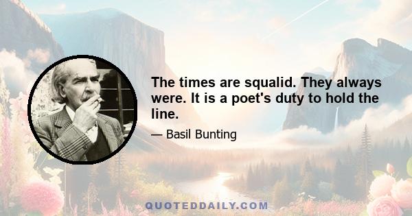 The times are squalid. They always were. It is a poet's duty to hold the line.