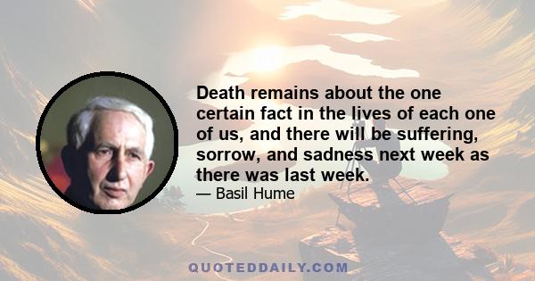 Death remains about the one certain fact in the lives of each one of us, and there will be suffering, sorrow, and sadness next week as there was last week.