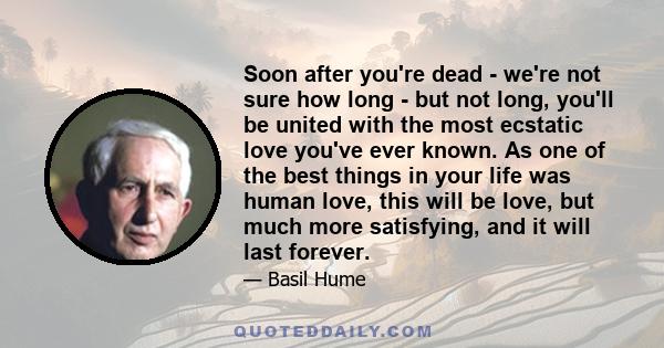 Soon after you're dead - we're not sure how long - but not long, you'll be united with the most ecstatic love you've ever known. As one of the best things in your life was human love, this will be love, but much more