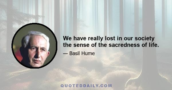 We have really lost in our society the sense of the sacredness of life.