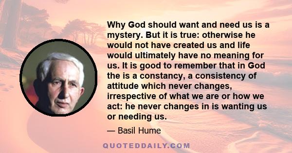 Why God should want and need us is a mystery. But it is true: otherwise he would not have created us and life would ultimately have no meaning for us. It is good to remember that in God the is a constancy, a consistency 