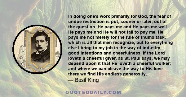 In doing one's work primarily for God, the fear of undue restriction is put, sooner or later, out of the question. He pays me and He pays me well. He pays me and He will not fail to pay me. He pays me not merely for the 