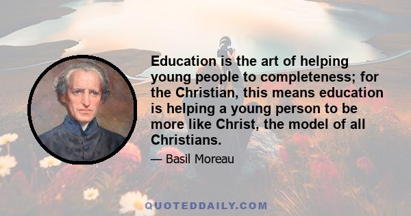 Education is the art of helping young people to completeness; for the Christian, this means education is helping a young person to be more like Christ, the model of all Christians.