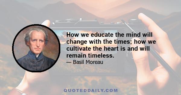 How we educate the mind will change with the times; how we cultivate the heart is and will remain timeless.