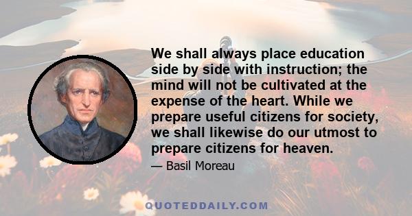 We shall always place education side by side with instruction; the mind will not be cultivated at the expense of the heart. While we prepare useful citizens for society, we shall likewise do our utmost to prepare