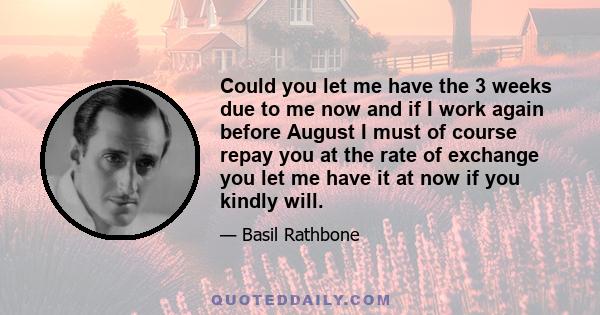 Could you let me have the 3 weeks due to me now and if I work again before August I must of course repay you at the rate of exchange you let me have it at now if you kindly will.