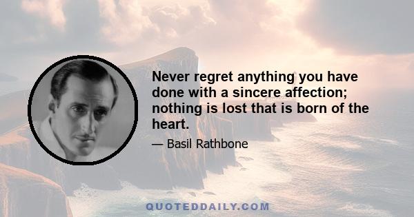 Never regret anything you have done with a sincere affection; nothing is lost that is born of the heart.