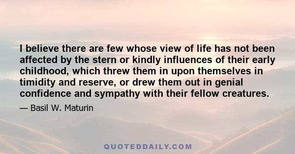 I believe there are few whose view of life has not been affected by the stern or kindly influences of their early childhood, which threw them in upon themselves in timidity and reserve, or drew them out in genial