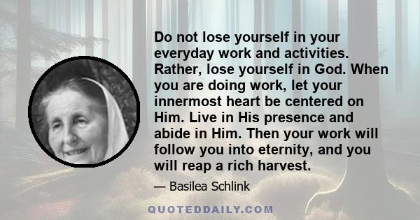 Do not lose yourself in your everyday work and activities. Rather, lose yourself in God. When you are doing work, let your innermost heart be centered on Him. Live in His presence and abide in Him. Then your work will