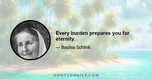 Every burden prepares you for eternity.