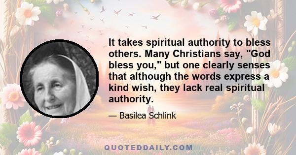 It takes spiritual authority to bless others. Many Christians say, God bless you, but one clearly senses that although the words express a kind wish, they lack real spiritual authority.