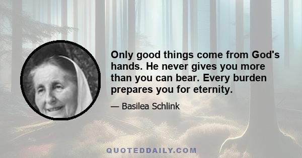 Only good things come from God's hands. He never gives you more than you can bear. Every burden prepares you for eternity.