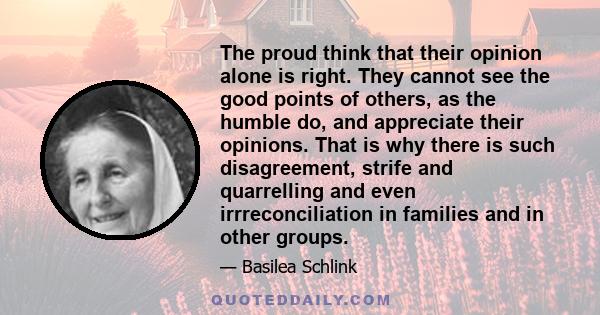 The proud think that their opinion alone is right. They cannot see the good points of others, as the humble do, and appreciate their opinions. That is why there is such disagreement, strife and quarrelling and even