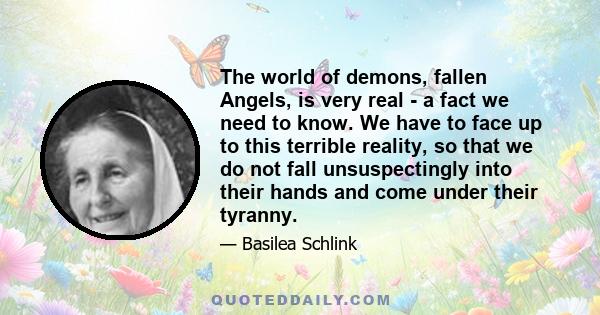 The world of demons, fallen Angels, is very real - a fact we need to know. We have to face up to this terrible reality, so that we do not fall unsuspectingly into their hands and come under their tyranny.