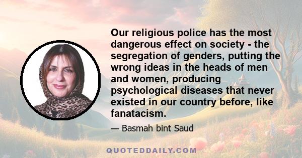 Our religious police has the most dangerous effect on society - the segregation of genders, putting the wrong ideas in the heads of men and women, producing psychological diseases that never existed in our country