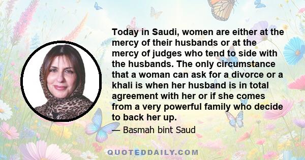 Today in Saudi, women are either at the mercy of their husbands or at the mercy of judges who tend to side with the husbands. The only circumstance that a woman can ask for a divorce or a khali is when her husband is in 