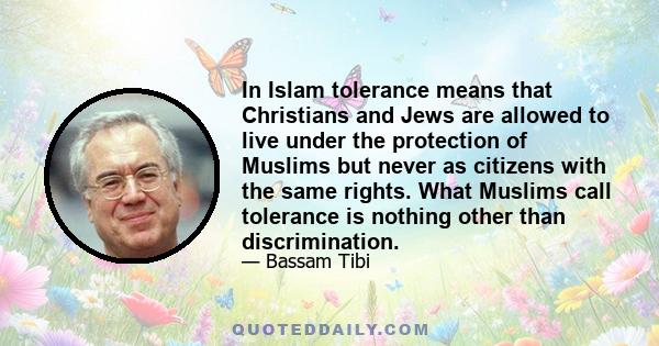 In Islam tolerance means that Christians and Jews are allowed to live under the protection of Muslims but never as citizens with the same rights. What Muslims call tolerance is nothing other than discrimination.