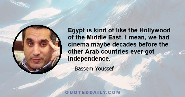 Egypt is kind of like the Hollywood of the Middle East. I mean, we had cinema maybe decades before the other Arab countries ever got independence.