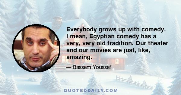 Everybody grows up with comedy. I mean, Egyptian comedy has a very, very old tradition. Our theater and our movies are just, like, amazing.