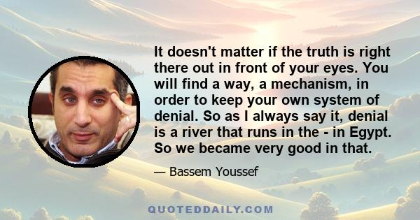 It doesn't matter if the truth is right there out in front of your eyes. You will find a way, a mechanism, in order to keep your own system of denial. So as I always say it, denial is a river that runs in the - in