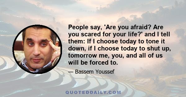 People say, 'Are you afraid? Are you scared for your life?' and I tell them: If I choose today to tone it down, if I choose today to shut up, tomorrow me, you, and all of us will be forced to.