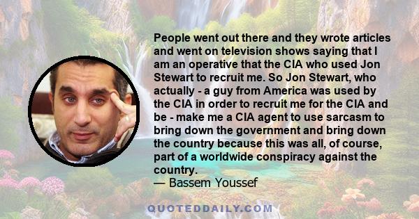 People went out there and they wrote articles and went on television shows saying that I am an operative that the CIA who used Jon Stewart to recruit me. So Jon Stewart, who actually - a guy from America was used by the 