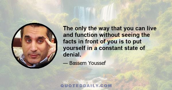 The only the way that you can live and function without seeing the facts in front of you is to put yourself in a constant state of denial.