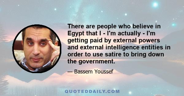 There are people who believe in Egypt that I - I'm actually - I'm getting paid by external powers and external intelligence entities in order to use satire to bring down the government.