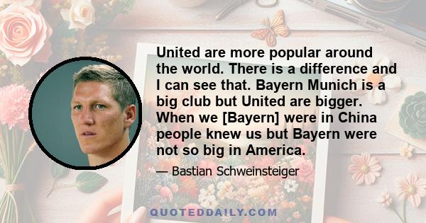 United are more popular around the world. There is a difference and I can see that. Bayern Munich is a big club but United are bigger. When we [Bayern] were in China people knew us but Bayern were not so big in America.