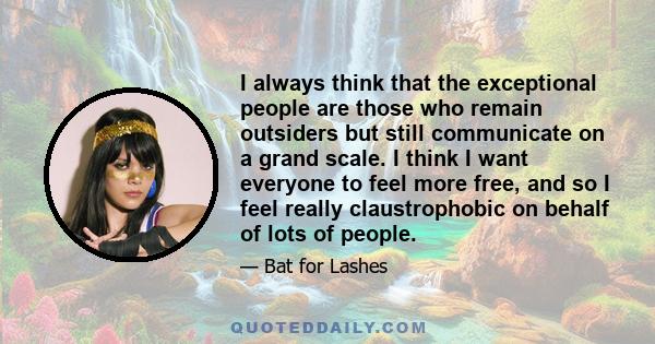 I always think that the exceptional people are those who remain outsiders but still communicate on a grand scale. I think I want everyone to feel more free, and so I feel really claustrophobic on behalf of lots of