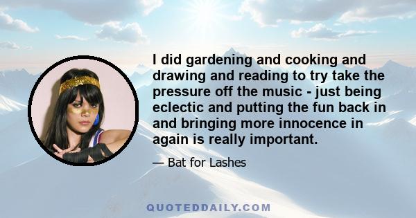 I did gardening and cooking and drawing and reading to try take the pressure off the music - just being eclectic and putting the fun back in and bringing more innocence in again is really important.