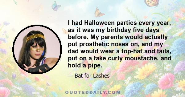 I had Halloween parties every year, as it was my birthday five days before. My parents would actually put prosthetic noses on, and my dad would wear a top-hat and tails, put on a fake curly moustache, and hold a pipe.