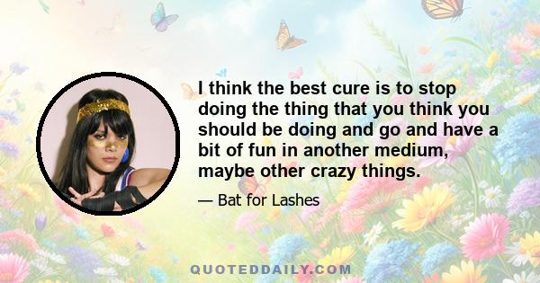 I think the best cure is to stop doing the thing that you think you should be doing and go and have a bit of fun in another medium, maybe other crazy things.