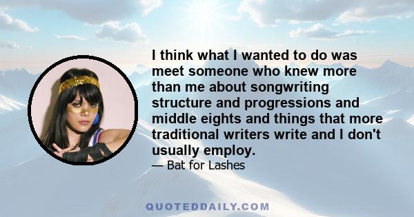 I think what I wanted to do was meet someone who knew more than me about songwriting structure and progressions and middle eights and things that more traditional writers write and I don't usually employ.