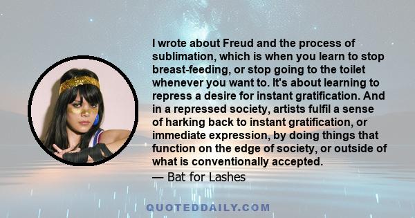 I wrote about Freud and the process of sublimation, which is when you learn to stop breast-feeding, or stop going to the toilet whenever you want to. It's about learning to repress a desire for instant gratification.