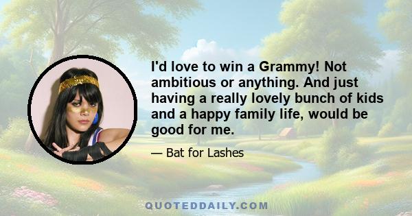 I'd love to win a Grammy! Not ambitious or anything. And just having a really lovely bunch of kids and a happy family life, would be good for me.