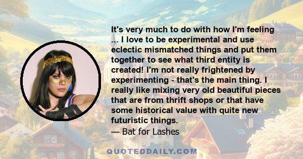 It's very much to do with how I'm feeling ... I love to be experimental and use eclectic mismatched things and put them together to see what third entity is created! I'm not really frightened by experimenting - that's