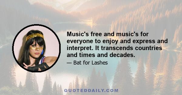 Music's free and music's for everyone to enjoy and express and interpret. It transcends countries and times and decades.