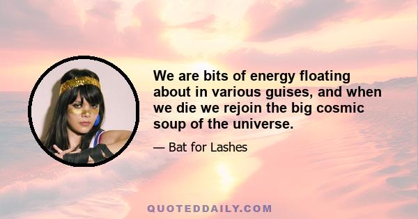 We are bits of energy floating about in various guises, and when we die we rejoin the big cosmic soup of the universe.