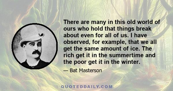 There are many in this old world of ours who hold that things break about even for all of us. I have observed, for example, that we all get the same amount of ice. The rich get it in the summertime and the poor get it