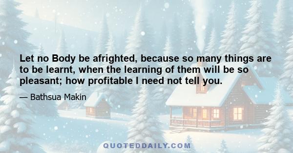 Let no Body be afrighted, because so many things are to be learnt, when the learning of them will be so pleasant; how profitable I need not tell you.