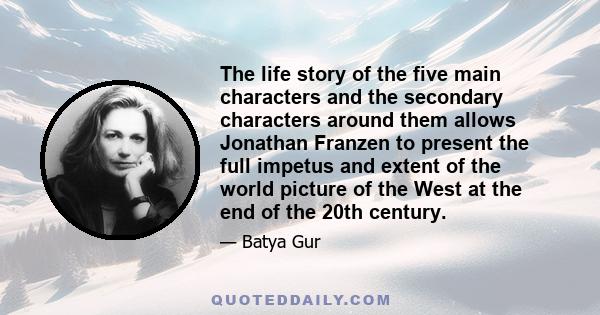 The life story of the five main characters and the secondary characters around them allows Jonathan Franzen to present the full impetus and extent of the world picture of the West at the end of the 20th century.