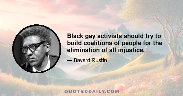 Black gay activists should try to build coalitions of people for the elimination of all injustice.