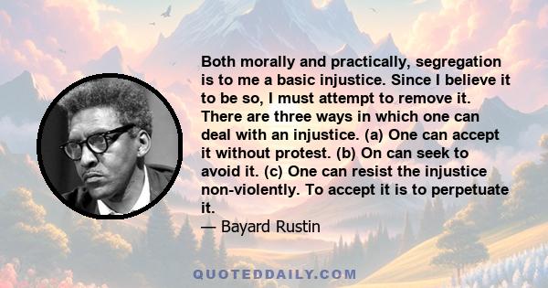 Both morally and practically, segregation is to me a basic injustice. Since I believe it to be so, I must attempt to remove it. There are three ways in which one can deal with an injustice. (a) One can accept it without 