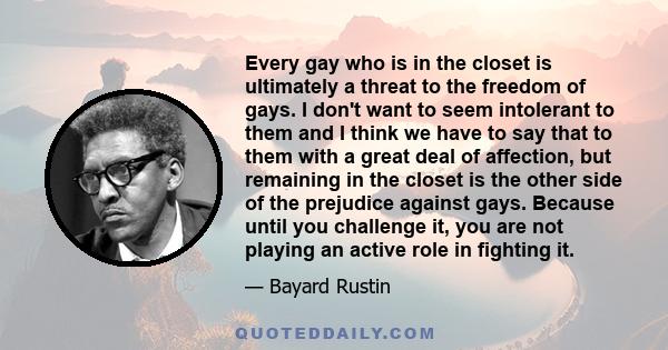 Every gay who is in the closet is ultimately a threat to the freedom of gays. I don't want to seem intolerant to them and I think we have to say that to them with a great deal of affection, but remaining in the closet