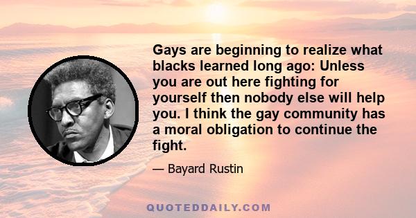 Gays are beginning to realize what blacks learned long ago: Unless you are out here fighting for yourself then nobody else will help you. I think the gay community has a moral obligation to continue the fight.