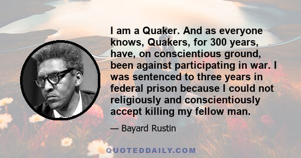 I am a Quaker. And as everyone knows, Quakers, for 300 years, have, on conscientious ground, been against participating in war. I was sentenced to three years in federal prison because I could not religiously and