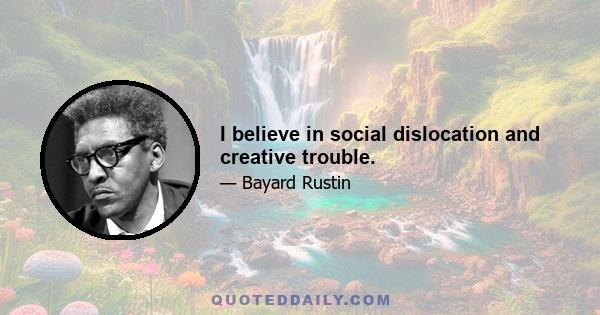 I believe in social dislocation and creative trouble.