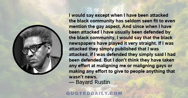 I would say except when I have been attacked the black community has seldom seen fit to even mention the gay aspect. And since when I have been attacked I have usually been defended by the black community, I would say